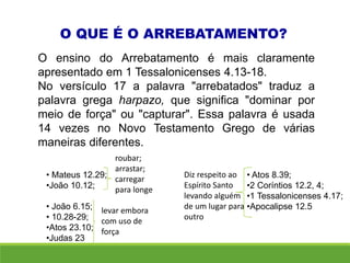 O QUE É O ARREBATAMENTO?
O ensino do Arrebatamento é mais claramente
apresentado em 1 Tessalonicenses 4.13-18.
No versículo 17 a palavra "arrebatados" traduz a
palavra grega harpazo, que significa "dominar por
meio de força" ou "capturar". Essa palavra é usada
14 vezes no Novo Testamento Grego de várias
maneiras diferentes.
• Mateus 12.29;
•João 10.12;
• João 6.15;
• 10.28-29;
•Atos 23.10;
•Judas 23
• Atos 8.39;
•2 Coríntios 12.2, 4;
•1 Tessalonicenses 4.17;
•Apocalipse 12.5
roubar;
arrastar;
carregar
para longe
levar embora
com uso de
força
Diz respeito ao
Espírito Santo
levando alguém
de um lugar para
outro
 