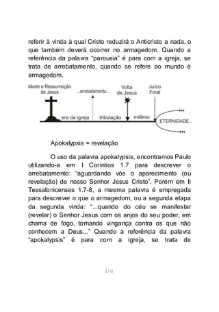 [10]
referir à vinda à qual Cristo reduzirá o Anticristo a nada, o
que também deverá ocorrer no armagedom. Quando a
referência da palavra “parousia” é para com a igreja, se
trata de arrebatamento, quando se refere ao mundo é
armagedom.
Apokalypsis = revelação
O uso da palavra apokalypsis, encontramos Paulo
utilizando-a em I Coríntios 1.7 para descrever o
arrebatamento: “aguardando vós o aparecimento (ou
revelação) de nosso Senhor Jesus Cristo”. Porém em II
Tessalonicenses 1.7-8, a mesma palavra é empregada
para descrever o que o armagedom, ou a segunda etapa
da segunda vinda: “...quando do céu se manifestar
(revelar) o Senhor Jesus com os anjos do seu poder, em
chama de fogo, tomando vingança contra os que não
conhecem a Deus...” Quando a referência da palavra
“apokalypsis” é para com a igreja, se trata de
 