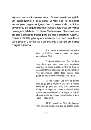 [100]
anjos e dos cristãos ressurretos. O versículo 4 do capitulo
20, subsequente a esta cena, vemos que foi colocado
tronos para julgar. A igreja tem promessa de participar
ativamente do julgamento das nações, isto esta em várias
passagens bíblicas no Novo Testamento. Nenhuma vez
diz que é colocado tronos para os anjos julgarem. Assim...
Dou um chiclete para quem adivinhar que veio com Jesus
para destruir o Anticristo e em seguida assentar em tronos
e julgar o mundo...
E vi tronos; e assentaram-se sobre
eles, e foi-lhes dado o poder de julgar
Apocalipse 20:4.
E Jesus disse-lhes: Em verdade
vos digo que vós, que me seguistes,
quando, na regeneração, o Filho do homem
se assentar no trono da sua glória, também
vos assentareis sobre doze tronos, para
julgar as doze tribos de Israel. Mt 19:28
2 Não sabeis vós que os santos
hão de julgar o mundo? Ora, se o mundo
deve ser julgado por vós, sois porventura
indignos de julgar as coisas mínimas? 3 Não
sabeis vós que havemos de julgar os anjos?
Quanto mais as coisas pertencentes a esta
vida? I Co 6:2-3
31 E quando o Filho do homem
vier em sua glória, e todos os santos anjos
 