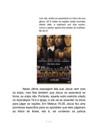 [ 101 ]
com ele, então se assentará no trono da sua
glória; 32 E todas as nações serão reunidas
diante dele, e apartará uns dos outros,
como o pastor aparta dos bodes as ovelhas;
Mt 25.31
Nesta ultima passagem fala que Jesus vem com
os anjos, mas fala também que Jesus se assentará no
trono, os anjos não. Portanto, aquele outro exército citado
no Apocalipse 19 é a Igreja, e ela vai se assentar no trono
para julgar as nações. Em Mateus 19.28, Jesus fez uma
promessa específica para os apóstolos que eles julgariam
as tribos de Israel, isto é, vai condenar os judeus
 