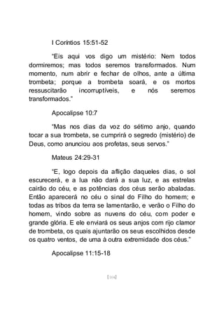 [104]
I Coríntios 15:51-52
“Eis aqui vos digo um mistério: Nem todos
dormiremos; mas todos seremos transformados. Num
momento, num abrir e fechar de olhos, ante a última
trombeta; porque a trombeta soará, e os mortos
ressuscitarão incorruptíveis, e nós seremos
transformados.”
Apocalipse 10:7
“Mas nos dias da voz do sétimo anjo, quando
tocar a sua trombeta, se cumprirá o segredo (mistério) de
Deus, como anunciou aos profetas, seus servos.”
Mateus 24:29-31
“E, logo depois da aflição daqueles dias, o sol
escurecerá, e a lua não dará a sua luz, e as estrelas
cairão do céu, e as potências dos céus serão abaladas.
Então aparecerá no céu o sinal do Filho do homem; e
todas as tribos da terra se lamentarão, e verão o Filho do
homem, vindo sobre as nuvens do céu, com poder e
grande glória. E ele enviará os seus anjos com rijo clamor
de trombeta, os quais ajuntarão os seus escolhidos desde
os quatro ventos, de uma à outra extremidade dos céus.”
Apocalipse 11:15-18
 