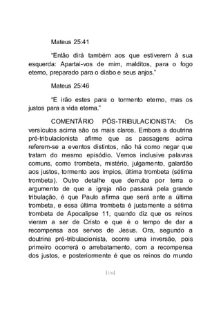 [106]
Mateus 25:41
“Então dirá também aos que estiverem à sua
esquerda: Apartai-vos de mim, malditos, para o fogo
eterno, preparado para o diabo e seus anjos.”
Mateus 25:46
“E irão estes para o tormento eterno, mas os
justos para a vida eterna.”
COMENTÁRIO PÓS-TRIBULACIONISTA: Os
versículos acima são os mais claros. Embora a doutrina
pré-tribulacionista afirme que as passagens acima
referem-se a eventos distintos, não há como negar que
tratam do mesmo episódio. Vemos inclusive palavras
comuns, como trombeta, mistério, julgamento, galardão
aos justos, tormento aos ímpios, última trombeta (sétima
trombeta). Outro detalhe que derruba por terra o
argumento de que a igreja não passará pela grande
tribulação, é que Paulo afirma que será ante a última
trombeta, e essa última trombeta é justamente a sétima
trombeta de Apocalipse 11, quando diz que os reinos
vieram a ser de Cristo e que é o tempo de dar a
recompensa aos servos de Jesus. Ora, segundo a
doutrina pré-tribulacionista, ocorre uma inversão, pois
primeiro ocorrerá o arrebatamento, com a recompensa
dos justos, e posteriormente é que os reinos do mundo
 