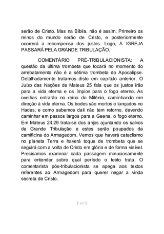 [ 107 ]
serão de Cristo. Mas na Bíblia, não é assim. Primeiro os
reinos do mundo serão de Cristo, e posteriormente
ocorrerá a recompensa dos justos. Logo, A IGREJA
PASSARÁ PELA GRANDE TRIBULAÇÃO.
COMENTÁRIO PRÉ-TRIBULACIONISTA: A
questão da última trombeta que tocará no momento do
arrebatamento não é a sétima trombeta do Apocalipse.
Detalhadamente tratamos disto em capítulo anterior. O
Juízo das Nações de Mateus 25 fala que os justos irão
para a vida eterna e os ímpios para o fogo eterno. As
ovelhas entrarão no reino do Milênio, caminhando em
direção à vida eterna. Os bodes são mortos e lançados no
Hades, e como sabemos dali não tem retorno, devendo
caminhar em passos largos para a Geena, o fogo eterno.
Em Mateus 24.29 trata-se dos anjos ajuntando os salvos
da Grande Tribulação e estes serão poupados da
carnificina do Armagedom. Vemos que haverá cataclismo
no planeta Terra e haverá toque de trombeta que se
seguirá com a volta de Cristo em glória e de forma visível.
Precisamos examinar cada passagem minuciosamente
para entender sobre qual período o texto trata. O
comentarista pós-tribulacionista se apega aos textos
referentes ao Armagedom para querer negar a vinda
secreta de Cristo.
 