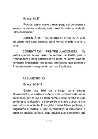 [ 109 ]
Mateus 24:27
“Porque, assim como o relâmpago sai do oriente e
se mostra até ao ocidente, assim será também a vinda do
Filho do homem.”
COMENTÁRIO PÓS-TRIBULACIONISTA: A volta
de Jesus não será secreta. Será visível e todo o olho o
verá.
COMENTÁRIO PRÉ-TRIBULACIONISTA: Os
textos citados acima falam do retorno de Cristo para o
Armagedom e para estabelecer o reino na Terra. Não há
nenhuma implicação nos textos analisados que tornem o
Arrebatamento incongruente com as Escrituras.
ARGUMENTO 13
Mateus 24:9-14
“Então vos hão de entregar para serdes
atormentados, e matar-vos-ão; e sereis odiados de todas
as nações por causa do meu nome. Nesse tempo muitos
serão escandalizados, e trair-se-ão uns aos outros, e uns
aos outros se odiarão. E surgirão muitos falsos profetas, e
enganarão a muitos. E, por se multiplicar a iniquidade, o
amor de muitos esfriará. Mas aquele que perseverar até
 