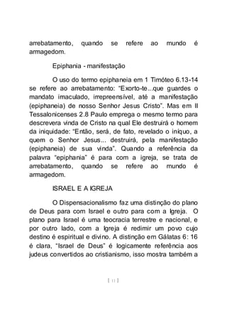 [ 11 ]
arrebatamento, quando se refere ao mundo é
armagedom.
Epiphania - manifestação
O uso do termo epiphaneia em 1 Timóteo 6.13-14
se refere ao arrebatamento: “Exorto-te...que guardes o
mandato imaculado, irrepreensível, até a manifestação
(epiphaneia) de nosso Senhor Jesus Cristo”. Mas em II
Tessalonicenses 2.8 Paulo emprega o mesmo termo para
descrevera vinda de Cristo na qual Ele destruirá o homem
da iniquidade: “Então, será, de fato, revelado o iníquo, a
quem o Senhor Jesus... destruirá, pela manifestação
(epiphaneia) de sua vinda”. Quando a referência da
palavra “epiphania” é para com a igreja, se trata de
arrebatamento, quando se refere ao mundo é
armagedom.
ISRAEL E A IGREJA
O Dispensacionalismo faz uma distinção do plano
de Deus para com Israel e outro para com a Igreja. O
plano para Israel é uma teocracia terrestre e nacional, e
por outro lado, com a Igreja é redimir um povo cujo
destino é espiritual e divino. A distinção em Gálatas 6: 16
é clara, “Israel de Deus” é logicamente referência aos
judeus convertidos ao cristianismo, isso mostra também a
 