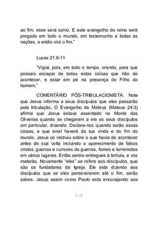 [110]
ao fim, esse será salvo. E este evangelho do reino será
pregado em todo o mundo, em testemunho a todas as
nações, e então virá o fim.”
Lucas 21.9-11
“Vigiai, pois, em todo o tempo, orando, para que
possais escapar de todas estas coisas que hão de
acontecer, e estar em pé na presença do Filho do
homem.”
COMENTÁRIO PÓS-TRIBULACIONISTA: Note
que Jesus informa a seus discípulos que eles passarão
pela tribulação. O Evangelho de Mateus (Mateus 24:3)
afirma que Jesus estava assentado no Monte das
Oliveiras quando se chegaram a ele os seus discípulos
em particular, dizendo: Declara-nos quando serão essas
coisas, e que sinal haverá da tua vinda e do fim do
mundo. Jesus os instruiu sobre o que havia de acontecer
antes de sua volta incluindo o aparecimento de falsos
cristos, guerras e rumores de guerras, fomes e terremotos
em vários lugares. Então sereis entregues à tortura, e vos
matarão. Novamente “eles” se refere aos discípulos, que
são os fundadores da Igreja. Ele esta dizendo aos
discípulos que se eles perseverarem até o fim, serão
salvos. Jesus assim como Paulo esta encorajando aos
 