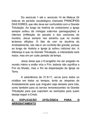 [112]
Do versículo 1 até o versículo 14 de Mateus 24
trata-se do período escatológico chamado PRINCÍPIOS
DAS DORES, que não deve ser confundido com a Grande
Tribulação. Ao longo da história do cristianismo a Igreja
sempre sofreu de inimigos externos (perseguições) e
internos (infiltração do pecado e dos costumes do
mundo). Jesus sempre nos advertiu que no mundo
teríamos aflições. O fato de crer na doutrina do
Arrebatamento, isto não é um conforto tão grande, porque
ao longo da história a Igreja já sofreu indizível dor. A
diferença é que na Grande Tribulação, a intensidade será
maior, mas em um curto período de tempo.
Jesus disse que o Evangelho iria ser pregado no
mundo inteiro e então viria o Fim, todavia não significa o
Fim do Mundo, mas o fim da dispensação da Igreja na
Terra.
A advertência de 21.9-11, serve para todos os
cristãos em todos os tempos, tanto as vésperas do
Arrebatamento para que ninguém seja deixado para trás,
como também para os servos remanescentes na Grande
Tribulação para que suportem as restrições para quem
deseja seguir a Cristo.
A EXPLICAÇÃO UFOLÓGICA PARA O
ARREBATAMENTO
 