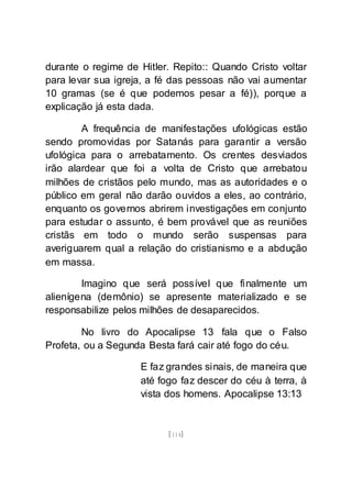 [114]
durante o regime de Hitler. Repito:: Quando Cristo voltar
para levar sua igreja, a fé das pessoas não vai aumentar
10 gramas (se é que podemos pesar a fé)), porque a
explicação já esta dada.
A frequência de manifestações ufológicas estão
sendo promovidas por Satanás para garantir a versão
ufológica para o arrebatamento. Os crentes desviados
irão alardear que foi a volta de Cristo que arrebatou
milhões de cristãos pelo mundo, mas as autoridades e o
público em geral não darão ouvidos a eles, ao contrário,
enquanto os governos abrirem investigações em conjunto
para estudar o assunto, é bem provável que as reuniões
cristãs em todo o mundo serão suspensas para
averiguarem qual a relação do cristianismo e a abdução
em massa.
Imagino que será possível que finalmente um
alienígena (demônio) se apresente materializado e se
responsabilize pelos milhões de desaparecidos.
No livro do Apocalipse 13 fala que o Falso
Profeta, ou a Segunda Besta fará cair até fogo do céu.
E faz grandes sinais, de maneira que
até fogo faz descer do céu à terra, à
vista dos homens. Apocalipse 13:13
 