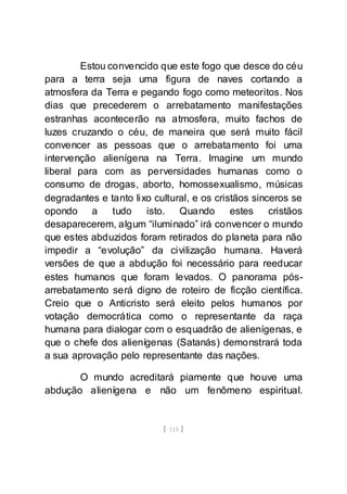 [ 115 ]
Estou convencido que este fogo que desce do céu
para a terra seja uma figura de naves cortando a
atmosfera da Terra e pegando fogo como meteoritos. Nos
dias que precederem o arrebatamento manifestações
estranhas acontecerão na atmosfera, muito fachos de
luzes cruzando o céu, de maneira que será muito fácil
convencer as pessoas que o arrebatamento foi uma
intervenção alienígena na Terra. Imagine um mundo
liberal para com as perversidades humanas como o
consumo de drogas, aborto, homossexualismo, músicas
degradantes e tanto lixo cultural, e os cristãos sinceros se
opondo a tudo isto. Quando estes cristãos
desaparecerem, algum “iluminado” irá convencer o mundo
que estes abduzidos foram retirados do planeta para não
impedir a “evolução” da civilização humana. Haverá
versões de que a abdução foi necessário para reeducar
estes humanos que foram levados. O panorama pós-
arrebatamento será digno de roteiro de ficção científica.
Creio que o Anticristo será eleito pelos humanos por
votação democrática como o representante da raça
humana para dialogar com o esquadrão de alienígenas, e
que o chefe dos alienígenas (Satanás) demonstrará toda
a sua aprovação pelo representante das nações.
O mundo acreditará piamente que houve uma
abdução alienígena e não um fenômeno espiritual.
 