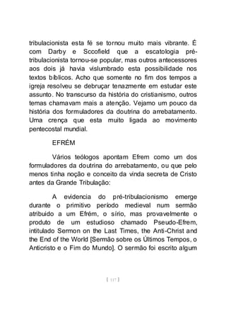 [ 117 ]
tribulacionista esta fé se tornou muito mais vibrante. É
com Darby e Sccofield que a escatologia pré-
tribulacionista tornou-se popular, mas outros antecessores
aos dois já havia vislumbrado esta possibilidade nos
textos bíblicos. Acho que somente no fim dos tempos a
igreja resolveu se debruçar tenazmente em estudar este
assunto. No transcurso da história do cristianismo, outros
temas chamavam mais a atenção. Vejamo um pouco da
história dos formuladores da doutrina do arrebatamento.
Uma crença que esta muito ligada ao movimento
pentecostal mundial.
EFRÉM
Vários teólogos apontam Efrem como um dos
formuladores da doutrina do arrebatamento, ou que pelo
menos tinha noção e conceito da vinda secreta de Cristo
antes da Grande Tribulação:
A evidencia do pré-tribulacionismo emerge
durante o primitivo período medieval num sermão
atribuido a um Efrém, o sírio, mas provavelmente o
produto de um estudioso chamado Pseudo-Efrem,
intitulado Sermon on the Last Times, the Anti-Christ and
the End of the World [Sermão sobre os Últimos Tempos, o
Anticristo e o Fim do Mundo]. O sermão foi escrito algum
 