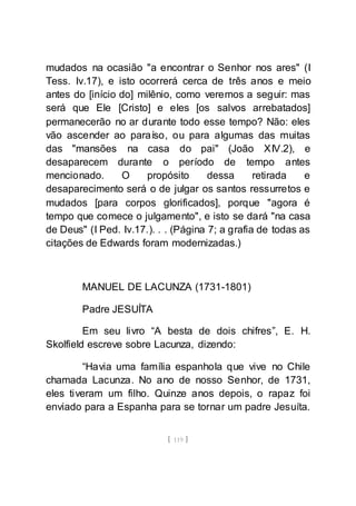 [ 119 ]
mudados na ocasião "a encontrar o Senhor nos ares" (I
Tess. Iv.17), e isto ocorrerá cerca de três anos e meio
antes do [início do] milênio, como veremos a seguir: mas
será que Ele [Cristo] e eles [os salvos arrebatados]
permanecerão no ar durante todo esse tempo? Não: eles
vão ascender ao paraíso, ou para algumas das muitas
das "mansões na casa do pai" (João XIV.2), e
desaparecem durante o período de tempo antes
mencionado. O propósito dessa retirada e
desaparecimento será o de julgar os santos ressurretos e
mudados [para corpos glorificados], porque "agora é
tempo que comece o julgamento", e isto se dará "na casa
de Deus" (I Ped. Iv.17.). . . (Página 7; a grafia de todas as
citações de Edwards foram modernizadas.)
MANUEL DE LACUNZA (1731-1801)
Padre JESUÍTA
Em seu livro “A besta de dois chifres”, E. H.
Skolfield escreve sobre Lacunza, dizendo:
“Havia uma família espanhola que vive no Chile
chamada Lacunza. No ano de nosso Senhor, de 1731,
eles tiveram um filho. Quinze anos depois, o rapaz foi
enviado para a Espanha para se tornar um padre Jesuíta.
 