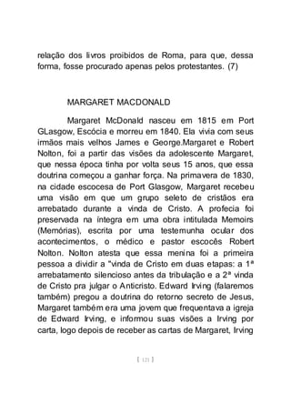 [ 121 ]
relação dos livros proibidos de Roma, para que, dessa
forma, fosse procurado apenas pelos protestantes. (7)
MARGARET MACDONALD
Margaret McDonald nasceu em 1815 em Port
GLasgow, Escócia e morreu em 1840. Ela vivia com seus
irmãos mais velhos James e George.Margaret e Robert
Nolton, foi a partir das visões da adolescente Margaret,
que nessa época tinha por volta seus 15 anos, que essa
doutrina começou a ganhar força. Na primavera de 1830,
na cidade escocesa de Port Glasgow, Margaret recebeu
uma visão em que um grupo seleto de cristãos era
arrebatado durante a vinda de Cristo. A profecia foi
preservada na íntegra em uma obra intitulada Memoirs
(Memórias), escrita por uma testemunha ocular dos
acontecimentos, o médico e pastor escocês Robert
Nolton. Nolton atesta que essa menina foi a primeira
pessoa a dividir a "vinda de Cristo em duas etapas: a 1ª
arrebatamento silencioso antes da tribulação e a 2ª vinda
de Cristo pra julgar o Anticristo. Edward Irving (falaremos
também) pregou a doutrina do retorno secreto de Jesus,
Margaret também era uma jovem que frequentava a igreja
de Edward Irving, e informou suas visões a Irving por
carta, logo depois de receber as cartas de Margaret, Irving
 
