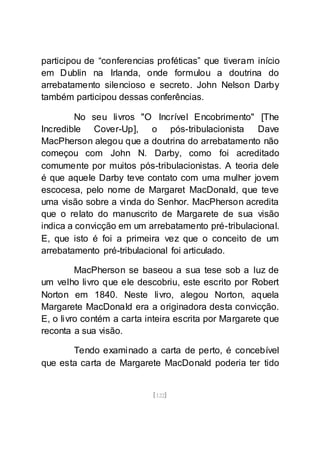 [122]
participou de “conferencias proféticas” que tiveram início
em Dublin na Irlanda, onde formulou a doutrina do
arrebatamento silencioso e secreto. John Nelson Darby
também participou dessas conferências.
No seu livros "O Incrível Encobrimento" [The
Incredible Cover-Up], o pós-tribulacionista Dave
MacPherson alegou que a doutrina do arrebatamento não
começou com John N. Darby, como foi acreditado
comumente por muitos pós-tribulacionistas. A teoria dele
é que aquele Darby teve contato com uma mulher jovem
escocesa, pelo nome de Margaret MacDonald, que teve
uma visão sobre a vinda do Senhor. MacPherson acredita
que o relato do manuscrito de Margarete de sua visão
indica a convicção em um arrebatamento pré-tribulacional.
E, que isto é foi a primeira vez que o conceito de um
arrebatamento pré-tribulacional foi articulado.
MacPherson se baseou a sua tese sob a luz de
um velho livro que ele descobriu, este escrito por Robert
Norton em 1840. Neste livro, alegou Norton, aquela
Margarete MacDonald era a originadora desta convicção.
E, o livro contém a carta inteira escrita por Margarete que
reconta a sua visão.
Tendo examinado a carta de perto, é concebível
que esta carta de Margarete MacDonald poderia ter tido
 