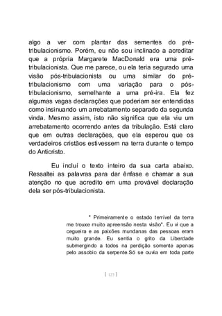 [ 123 ]
algo a ver com plantar das sementes do pré-
tribulacionismo. Porém, eu não sou inclinado a acreditar
que a própria Margarete MacDonald era uma pré-
tribulacionista. Que me parece, ou ela teria segurado uma
visão pós-tribulacionista ou uma similar do pré-
tribulacionismo com uma variação para o pós-
tribulacionismo, semelhante a uma pré-ira. Ela fez
algumas vagas declarações que poderiam ser entendidas
como insinuando um arrebatamento separado da segunda
vinda. Mesmo assim, isto não significa que ela viu um
arrebatamento ocorrendo antes da tribulação. Está claro
que em outras declarações, que ela esperou que os
verdadeiros cristãos estivessem na terra durante o tempo
do Anticristo.
Eu incluí o texto inteiro da sua carta abaixo.
Ressaltei as palavras para dar ênfase e chamar a sua
atenção no que acredito em uma provável declaração
dela ser pós-tribulacionista.
" Primeiramente o estado terrível da terra
me trouxe muito apreensão nesta visão". Eu vi que a
cegueira e as paixões mundanas das pessoas eram
muito grande. Eu sentia o grito da Liberdade
submergindo a todos na perdição somente apenas
pelo assobio da serpente.Só se ouvia em toda parte
 