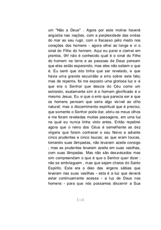 [124]
um "Não a Deus" . Agora por este motivo haverá
angústia nas nações, com a perplexidade das ondas
do mar ao seu rugir, com o fracasso pelo medo nos
corações dos homens - agora olhei ao longe e vi o
sinal do Filho do homem. Aqui eu parei e clamei em
prantos, 0h! não é conhecido qual é o sinal do Filho
do homem na terra e as pessoas de Deus pensam
que eles estão esperando, mas eles não sabem o que
é. Eu senti que isto tinha que ser revelado, e que
havia uma grande escuridão e erro sobre este fato;
mas de repente, foi me exposto uma gloriosa luz e vi
que era o Senhor que descia do Céu como um
estrondo, exatamente sim é o homem glorificado é o
mesmo Jesus. Eu vi que o erro que parecia ser e que
os homens pensam que seria algo visível ao olho
natural; mas o discernimento espiritual que é preciso,
que somente o Senhor pode dar, abriu os meus olhos
e me foram reveladas muitas passagens, em uma luz
na qual eu nunca tinha visto antes. Então repetirei
agora que o reino dos Céus é semelhante as dez
virgens que foram conhecer o seu Noivo e adiante
cinco prudentes e cinco loucas; as que eram loucas,
tomando suas lâmpadas, não levaram azeite consigo
; mas as prudentes levaram azeite em suas vasilhas,
com suas lâmpadas. Mas não são desavisados mas
sim compreendam o que é que o Senhor quer dizer :
não se embriaguem , mas que sejam cheios do Santo
Espirito. Este era o óleo das virgens sábias que
levaram nas suas vasilhas - esta é a luz que deverá
estar continuamente acessa - a luz de Deus nos
homens - para que nós possamos discernir a Sua
 