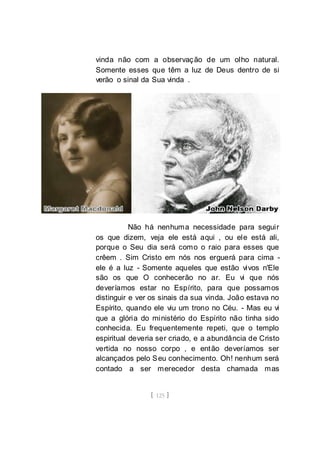 [ 125 ]
vinda não com a observação de um olho natural.
Somente esses que têm a luz de Deus dentro de si
verão o sinal da Sua vinda .
Não há nenhuma necessidade para seguir
os que dizem, veja ele está aqui , ou ele está ali,
porque o Seu dia será como o raio para esses que
crêem . Sim Cristo em nós nos erguerá para cima -
ele é a luz - Somente aqueles que estão vivos n'Ele
são os que O conhecerão no ar. Eu vi que nós
deveríamos estar no Espírito, para que possamos
distinguir e ver os sinais da sua vinda. João estava no
Espírito, quando ele viu um trono no Céu. - Mas eu vi
que a glória do ministério do Espírito não tinha sido
conhecida. Eu frequentemente repeti, que o templo
espiritual deveria ser criado, e a abundância de Cristo
vertida no nosso corpo , e então deveríamos ser
alcançados pelo Seu conhecimento. Oh! nenhum será
contado a ser merecedor desta chamada mas
 