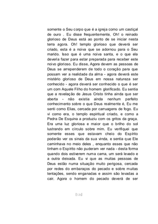 [126]
somente o Seu corpo que é a igreja como um castiçal
de ouro . Eu disse frequentemente, Oh! o reinado
glorioso de Deus está ao ponto de se iniciar nesta
terra agora. Oh! templo glorioso que deverá ser
criado, esta é a noiva que se adornou para o Seu
marido. Isso que é uma noiva santa, e o que ela
deveria fazer para estar preparada para receber este
noivo glorioso. Eu disse, Agora devem as pessoas de
Deus se arrependerem de todo o coração para que
possam ver a realidade da alma - agora deverá este
mistério glorioso de Deus em nossa natureza ser
conhecido - agora deverá ser conhecido o que é ser
um com Aquele Filho do homem glorificado. Eu sentia
que a revelação de Jesus Cristo tinha ainda que ser
aberta - não existia ainda nenhum perfeito
conhecimento sobre o que Deus realmente é, Eu me
senti como Elias, cercada por carruagens de fogo. Eu
vi como era, o templo espiritual criado, e como a
Pedra De Esquina a produziu com os gritos da graça.
Era uma luz gloriosa e maior que o brilho do sol
lustrando em círculo sobre mim. Eu verifiquei que
somente esses que estavam cheio do Espírito
poderão ver os sinais da sua vinda, e sentia que Ele
caminhava no meio deles , enquanto esses que não
tinham o Espírito não puderam ver nada - desta forma
quando dois estiverem numa cama, um será levado e
a outra deixada. Eu vi que as muitas pessoas de
Deus estão numa situação muito perigosa, cercada
por redes do embaraços do pecado e sobre muitas
tentações, sendo enganadas e assim são levadas a
cair. Agora o homem do pecado deverá de ser
 