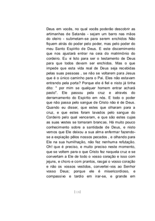[128]
Deus em vocês, no qual vocês poderão descobrir as
artimanhas de Satanás - sejam um barro nas mãos
do oleiro - submetam-se para serem enchidos Não
fiquem atrás do poder pelo poder, mas pelo poder do
meu Santo Espírito de Deus. E este discernimento
que nos ajustará entrar na ceia do matrimônio do
cordeiro. Eu vi Isto para ser o testamento de Deus
para que todos devam ser enchidos. Mas o que
impede que esta vida real de Deus seja recebidas
pelas suas pessoas , se não se voltarem para Jesus
que é o único caminho para o Pai. Eles não estavam
entrando pela porta? Porque ele é fiel e nisto já tinha
dito: " por mim se qualquer homem entrar achará
pasto". Ele passou pela cruz e através do
derramamento do Espirito em nós. E todo o poder
que não passa pelo sangue de Cristo não é de Deus.
Quando eu disser, que estes que olharam para a
cruz, e que estes foram lavados pelo sangue do
Cordeiro pelo qual venceram, e que são estes cujas
as suas vestes se tornaram brancas. Há muito pouco
conhecimento sobre a santidade de Deus, e nisto
vemos que Ele deixou a sua alma enfermar fazendo-
se a expiação pêlos nossos pecados , e olhando para
Ele na sua humilhação, não fez nenhuma refutação.
Oh! que é preciso, e muito preciso neste momento,
que se voltem para o que Cristo fez naquela cruz e se
convertam a Ele de todo o vosso coração e isso com
jejuns, e choro e com prantos, rasgai o vosso coração
e não os vossos vestidos, convertei-vos ao Senhor
vosso Deus; porque ele é misericordioso, e
compassivo e tardio em irar-se, e grande em
 