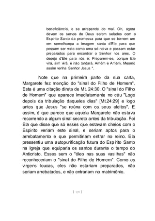 [ 129 ]
beneficiência, e se arrepende do mal. Oh, agora
devem os servos de Deus serem selados com o
Espirito Santo da promessa para que se tornem um
em semelhança a imagem santa d'Ele para que
possam ser visto como uma só noiva e possam estar
preparados para encontrar o Senhor nos ares. O
desejo d'Ele para nós é: Preparem-se, porque Ele
virá, sim virá, e não tardará. Amém e Amém. Mesmo
assim venha Senhor Jesus ".
Note que na primeira parte da sua carta,
Margarete fez menção do "sinal do Filho de Homem".
Esta é uma citação direta de Mt. 24:30. O "sinal do Filho
de Homem" que aparece imediatamente no céu "Logo
depois da tribulação daqueles dias" [Mt.24:29] e logo
antes que Jesus "se reúna com os seus eleitos". E
assim, é que parece que aquela Margarete não estava
recorrendo a algum sinal secreto antes da tribulação. Foi
Ela que disse que só esses que estavam cheios com o
Espirito veriam este sinal, e seriam aptos para o
arrebatamento e que permitiriam entrar no reino. Ela
pressentiu uma autopurificação futura do Espírito Santo
na Igreja que equiparia os santos durante o tempo do
Anticristo. Esses sem o "óleo nas suas vasilhas" não
reconheceriam o "sinal do Filho de Homem". Como as
virgens loucas, eles não estariam preparados, não
seriam arrebatados, e não entrariam no matrimônio.
 
