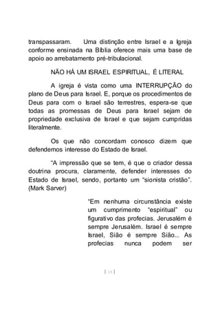 [ 13 ]
transpassaram. Uma distinção entre Israel e a Igreja
conforme ensinada na Bíblia oferece mais uma base de
apoio ao arrebatamento pré-tribulacional.
NÃO HÁ UM ISRAEL ESPIRITUAL, É LITERAL
A igreja é vista como uma INTERRUPÇÃO do
plano de Deus para Israel. E, porque os procedimentos de
Deus para com o Israel são terrestres, espera-se que
todas as promessas de Deus para Israel sejam de
propriedade exclusiva de Israel e que sejam cumpridas
literalmente.
Os que não concordam conosco dizem que
defendemos interesse do Estado de Israel.
“A impressão que se tem, é que o criador dessa
doutrina procura, claramente, defender interesses do
Estado de Israel, sendo, portanto um “sionista cristão”.
(Mark Sarver)
“Em nenhuma circunstância existe
um cumprimento “espiritual” ou
figurativo das profecias. Jerusalém é
sempre Jerusalém. Israel é sempre
Israel, Sião é sempre Sião... As
profecias nunca podem ser
 