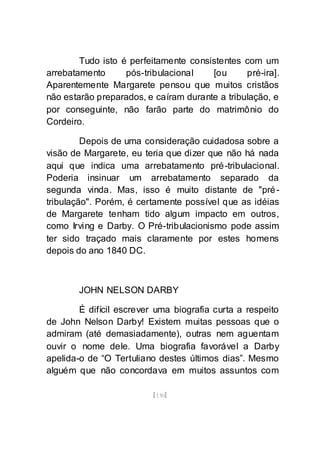 [130]
Tudo isto é perfeitamente consistentes com um
arrebatamento pós-tribulacional [ou pré-ira].
Aparentemente Margarete pensou que muitos cristãos
não estarão preparados, e caíram durante a tribulação, e
por conseguinte, não farão parte do matrimônio do
Cordeiro.
Depois de uma consideração cuidadosa sobre a
visão de Margarete, eu teria que dizer que não há nada
aqui que indica uma arrebatamento pré-tribulacional.
Poderia insinuar um arrebatamento separado da
segunda vinda. Mas, isso é muito distante de "pré-
tribulação". Porém, é certamente possível que as idéias
de Margarete tenham tido algum impacto em outros,
como Irving e Darby. O Pré-tribulacionismo pode assim
ter sido traçado mais claramente por estes homens
depois do ano 1840 DC.
JOHN NELSON DARBY
É difícil escrever uma biografia curta a respeito
de John Nelson Darby! Existem muitas pessoas que o
admiram (até demasiadamente), outras nem aguentam
ouvir o nome dele. Uma biografia favorável a Darby
apelida-o de “O Tertuliano destes últimos dias”. Mesmo
alguém que não concordava em muitos assuntos com
 