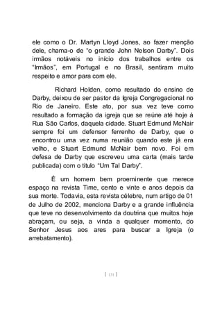 [ 131 ]
ele como o Dr. Martyn Lloyd Jones, ao fazer menção
dele, chama-o de “o grande John Nelson Darby”. Dois
irmãos notáveis no início dos trabalhos entre os
“Irmãos”, em Portugal e no Brasil, sentiram muito
respeito e amor para com ele.
Richard Holden, como resultado do ensino de
Darby, deixou de ser pastor da Igreja Congregacional no
Rio de Janeiro. Este ato, por sua vez teve como
resultado a formação da igreja que se reúne até hoje à
Rua São Carlos, daquela cidade. Stuart Edmund McNair
sempre foi um defensor ferrenho de Darby, que o
encontrou uma vez numa reunião quando este já era
velho, e Stuart Edmund McNair bem novo. Foi em
defesa de Darby que escreveu uma carta (mais tarde
publicada) com o titulo “Um Tal Darby”.
É um homem bem proeminente que merece
espaço na revista Time, cento e vinte e anos depois da
sua morte. Todavia, esta revista célebre, num artigo de 01
de Julho de 2002, menciona Darby e a grande influência
que teve no desenvolvimento da doutrina que muitos hoje
abraçam, ou seja, a vinda a qualquer momento, do
Senhor Jesus aos ares para buscar a Igreja (o
arrebatamento).
 