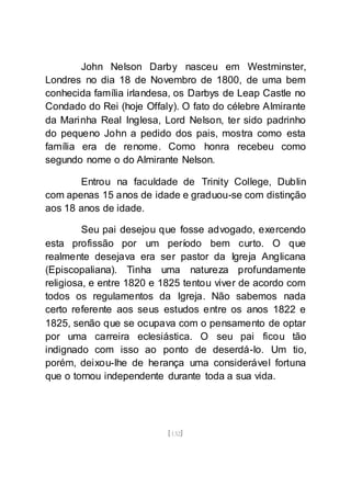 [132]
John Nelson Darby nasceu em Westminster,
Londres no dia 18 de Novembro de 1800, de uma bem
conhecida família irlandesa, os Darbys de Leap Castle no
Condado do Rei (hoje Offaly). O fato do célebre Almirante
da Marinha Real Inglesa, Lord Nelson, ter sido padrinho
do pequeno John a pedido dos pais, mostra como esta
família era de renome. Como honra recebeu como
segundo nome o do Almirante Nelson.
Entrou na faculdade de Trinity College, Dublin
com apenas 15 anos de idade e graduou-se com distinção
aos 18 anos de idade.
Seu pai desejou que fosse advogado, exercendo
esta profissão por um período bem curto. O que
realmente desejava era ser pastor da Igreja Anglicana
(Episcopaliana). Tinha uma natureza profundamente
religiosa, e entre 1820 e 1825 tentou viver de acordo com
todos os regulamentos da Igreja. Não sabemos nada
certo referente aos seus estudos entre os anos 1822 e
1825, senão que se ocupava com o pensamento de optar
por uma carreira eclesiástica. O seu pai ficou tão
indignado com isso ao ponto de deserdá-lo. Um tio,
porém, deixou-lhe de herança uma considerável fortuna
que o tornou independente durante toda a sua vida.
 