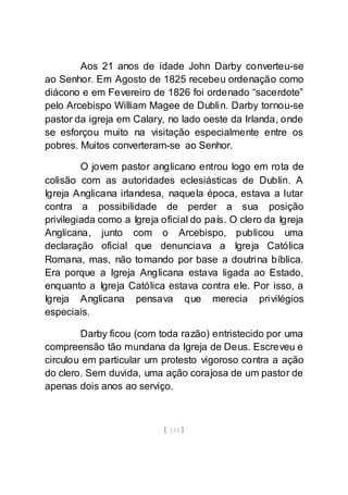 [ 133 ]
Aos 21 anos de idade John Darby converteu-se
ao Senhor. Em Agosto de 1825 recebeu ordenação como
diácono e em Fevereiro de 1826 foi ordenado “sacerdote”
pelo Arcebispo William Magee de Dublin. Darby tornou-se
pastor da igreja em Calary, no lado oeste da Irlanda, onde
se esforçou muito na visitação especialmente entre os
pobres. Muitos converteram-se ao Senhor.
O jovem pastor anglicano entrou logo em rota de
colisão com as autoridades eclesiásticas de Dublin. A
Igreja Anglicana irlandesa, naquela época, estava a lutar
contra a possibilidade de perder a sua posição
privilegiada como a Igreja oficial do país. O clero da Igreja
Anglicana, junto com o Arcebispo, publicou uma
declaração oficial que denunciava a Igreja Católica
Romana, mas, não tomando por base a doutrina bíblica.
Era porque a Igreja Anglicana estava ligada ao Estado,
enquanto a Igreja Católica estava contra ele. Por isso, a
Igreja Anglicana pensava que merecia privilégios
especiais.
Darby ficou (com toda razão) entristecido por uma
compreensão tão mundana da Igreja de Deus. Escreveu e
circulou em particular um protesto vigoroso contra a ação
do clero. Sem duvida, uma ação corajosa de um pastor de
apenas dois anos ao serviço.
 