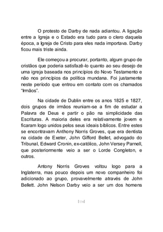 [134]
O protesto de Darby de nada adiantou. A ligação
entre a Igreja e o Estado era tudo para o clero daquela
época, a Igreja de Cristo para eles nada importava. Darby
ficou mais triste ainda.
Ele começou a procurar, portanto, algum grupo de
cristãos que poderia satisfazê-lo quanto ao seu desejo de
uma igreja baseada nos princípios do Novo Testamento e
não nos princípios da política mundana. Foi justamente
neste período que entrou em contato com os chamados
“Irmãos”.
Na cidade de Dublin entre os anos 1825 e 1827,
dois grupos de irmãos reuniam-se a fim de estudar a
Palavra de Deus e partir o pão na simplicidade das
Escrituras. A maioria deles era relativamente jovem e
ficaram logo unidos pelos seus ideais bíblicos. Entre estes
se encontravam Anthony Norris Groves, que era dentista
na cidade de Exeter, John Gifford Bellet, advogado do
Tribunal, Edward Cronin, ex-católico, John Versey Parnell,
que posteriormente veio a ser o Lorde Congleton, e
outros.
Antony Norris Groves voltou logo para a
Inglaterra, mas pouco depois um novo companheiro foi
adicionado ao grupo, provavelmente através de John
Bellett. John Nelson Darby veio a ser um dos homens
 