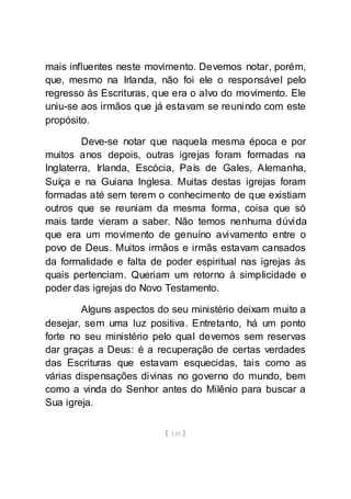 [ 135 ]
mais influentes neste movimento. Devemos notar, porém,
que, mesmo na Irlanda, não foi ele o responsável pelo
regresso às Escrituras, que era o alvo do movimento. Ele
uniu-se aos irmãos que já estavam se reunindo com este
propósito.
Deve-se notar que naquela mesma época e por
muitos anos depois, outras igrejas foram formadas na
Inglaterra, Irlanda, Escócia, País de Gales, Alemanha,
Suíça e na Guiana Inglesa. Muitas destas igrejas foram
formadas até sem terem o conhecimento de que existiam
outros que se reuniam da mesma forma, coisa que só
mais tarde vieram a saber. Não temos nenhuma dúvida
que era um movimento de genuíno avivamento entre o
povo de Deus. Muitos irmãos e irmãs estavam cansados
da formalidade e falta de poder espiritual nas igrejas às
quais pertenciam. Queriam um retorno à simplicidade e
poder das igrejas do Novo Testamento.
Alguns aspectos do seu ministério deixam muito a
desejar, sem uma luz positiva. Entretanto, há um ponto
forte no seu ministério pelo qual devemos sem reservas
dar graças a Deus: é a recuperação de certas verdades
das Escrituras que estavam esquecidas, tais como as
várias dispensações divinas no governo do mundo, bem
como a vinda do Senhor antes do Milênio para buscar a
Sua igreja.
 