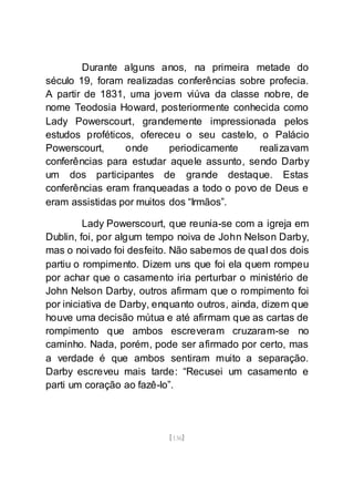 [136]
Durante alguns anos, na primeira metade do
século 19, foram realizadas conferências sobre profecia.
A partir de 1831, uma jovem viúva da classe nobre, de
nome Teodosia Howard, posteriormente conhecida como
Lady Powerscourt, grandemente impressionada pelos
estudos proféticos, ofereceu o seu castelo, o Palácio
Powerscourt, onde periodicamente realizavam
conferências para estudar aquele assunto, sendo Darby
um dos participantes de grande destaque. Estas
conferências eram franqueadas a todo o povo de Deus e
eram assistidas por muitos dos “Irmãos”.
Lady Powerscourt, que reunia-se com a igreja em
Dublin, foi, por algum tempo noiva de John Nelson Darby,
mas o noivado foi desfeito. Não sabemos de qual dos dois
partiu o rompimento. Dizem uns que foi ela quem rompeu
por achar que o casamento iria perturbar o ministério de
John Nelson Darby, outros afirmam que o rompimento foi
por iniciativa de Darby, enquanto outros, ainda, dizem que
houve uma decisão mútua e até afirmam que as cartas de
rompimento que ambos escreveram cruzaram-se no
caminho. Nada, porém, pode ser afirmado por certo, mas
a verdade é que ambos sentiram muito a separação.
Darby escreveu mais tarde: “Recusei um casamento e
parti um coração ao fazê-lo”.
 