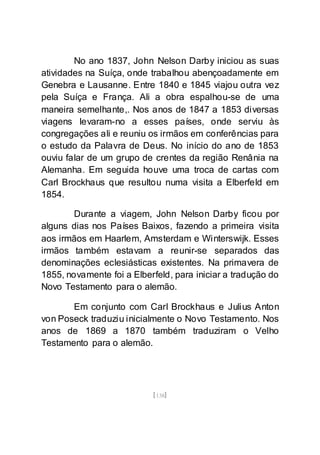 [138]
No ano 1837, John Nelson Darby iniciou as suas
atividades na Suíça, onde trabalhou abençoadamente em
Genebra e Lausanne. Entre 1840 e 1845 viajou outra vez
pela Suíça e França. Ali a obra espalhou-se de uma
maneira semelhante,. Nos anos de 1847 a 1853 diversas
viagens levaram-no a esses países, onde serviu às
congregações ali e reuniu os irmãos em conferências para
o estudo da Palavra de Deus. No início do ano de 1853
ouviu falar de um grupo de crentes da região Renânia na
Alemanha. Em seguida houve uma troca de cartas com
Carl Brockhaus que resultou numa visita a Elberfeld em
1854.
Durante a viagem, John Nelson Darby ficou por
alguns dias nos Países Baixos, fazendo a primeira visita
aos irmãos em Haarlem, Amsterdam e Winterswijk. Esses
irmãos também estavam a reunir-se separados das
denominações eclesiásticas existentes. Na primavera de
1855, novamente foi a Elberfeld, para iniciar a tradução do
Novo Testamento para o alemão.
Em conjunto com Carl Brockhaus e Julius Anton
von Poseck traduziu inicialmente o Novo Testamento. Nos
anos de 1869 a 1870 também traduziram o Velho
Testamento para o alemão.
 