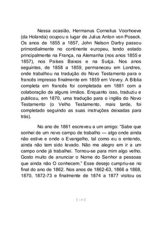 [ 139 ]
Nessa ocasião, Hermanus Cornelius Voorhoeve
(da Holanda) ocupou o lugar de Julius Anton von Poseck.
Os anos de 1855 a 1857, John Nelson Darby passou
primordialmente no continente europeu, tendo estado
principalmente na França, na Alemanha (nos anos 1855 e
1857), nos Países Baixos e na Suíça. Nos anos
seguintes, de 1858 a 1859, permaneceu em Londres,
onde trabalhou na tradução do Novo Testamento para o
francês impresso finalmente em 1859 em Vevey. A Bíblia
completa em francês foi completada em 1881 com a
colaboração de alguns irmãos. Enquanto isso, traduziu e
publicou, em 1870, uma tradução para o inglês do Novo
Testamento (o Velho Testamento, mais tarde, foi
completado seguindo as suas instruções deixadas para
trás).
No ano de 1861 escreveu a um amigo: “Sabe que
sonhei de um novo campo de trabalho — algo onde ainda
não estive e onde o Evangelho, tal como eu o entendo,
ainda não tem sido levado. Não me alegro em ir a um
campo onde já trabalhei. Tornou-se para mim algo velho.
Gosto muito de anunciar o Nome do Senhor a pessoas
que ainda não O conhecem.” Esse desejo cumpriu-se no
final do ano de 1862. Nos anos de 1862-63, 1866 a 1868,
1870, 1872-73 e finalmente de 1874 a 1877 visitou os
 