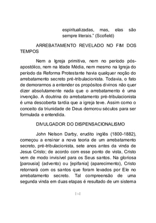 [14]
espiritualizadas, mas, elas são
sempre literais.” (Scofield)
ARREBATAMENTO REVELADO NO FIM DOS
TEMPOS
Nem a Igreja primitiva, nem no período pós-
apostólico, nem na Idade Média, nem mesmo na Igreja do
período da Reforma Protestante havia qualquer noção do
arrebatamento secreto pré-tribulacionista. Todavia, o fato
de demorarmos a entender os propósitos divinos não quer
dizer absolutamente nada que o arrebatamento é uma
invenção. A doutrina do arrebatamento pré-tribulacionista
é uma descoberta tardia que a igreja teve. Assim como o
conceito da triunidade de Deus demorou séculos para ser
formulada e entendida.
DIVULGADOR DO DISPENSACIONALISMO
John Nelson Darby, erudito inglês (1800-1882),
começou a ensinar a nova teoria de um arrebatamento
secreto, pré-tribulacionista, sete anos antes da vinda de
Jesus Cristo; de acordo com esse ponto de vista, Cristo
vem de modo invisível para os Seus santos. Na gloriosa
[parousia] (advento) ou [epifania] (aparecimento), Cristo
retornará com os santos que foram levados por Ele no
arrebatamento secreto. Tal compreensão de uma
segunda vinda em duas etapas é resultado de um sistema
 