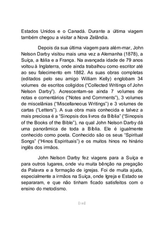 [140]
Estados Unidos e o Canadá. Durante a última viagem
também chegou a visitar a Nova Zelândia.
Depois da sua última viagem para além-mar, John
Nelson Darby visitou mais uma vez a Alemanha (1878), a
Suíça, a Itália e a França. Na avançada idade de 79 anos
voltou à Inglaterra, onde ainda trabalhou como escritor até
ao seu falecimento em 1882. As suas obras completas
(editados pelo seu amigo William Kelly) englobam 34
volumes de escritos coligidos (“Collected Writings of John
Nelson Darby”). Acrescentam-se ainda 7 volumes de
notas e comentários (“Notes and Comments”), 3 volumes
de miscelânias (“Miscellaneous Writings”) e 3 volumes de
cartas (“Letters”). A sua obra mais conhecida e talvez a
mais preciosa é a “Sinopsis dos livros da Bíblia” (“Sinopsis
of the Books of the Bible”), na qual John Nelson Darby dá
uma panorâmica de toda a Bíblia. Ele é igualmente
conhecido como poeta. Conhecido são os seus “Spiritual
Songs” (“Hinos Espirituais”) e os muitos hinos no hinário
inglês dos irmãos.
John Nelson Darby fez viagens para a Suíça e
para outros lugares, onde viu muita bênção na pregação
da Palavra e a formação de igrejas. Foi de muita ajuda,
especialmente a irmãos na Suíça, onde Igreja e Estado se
separaram, e que não tinham ficado satisfeitos com o
ensino do metodismo.
 