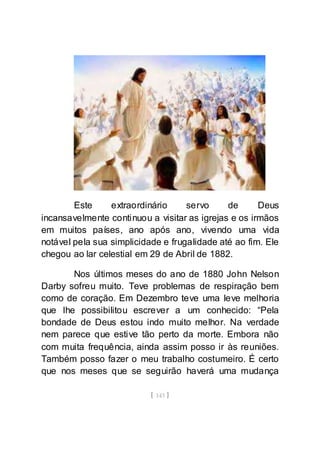 [ 143 ]
Este extraordinário servo de Deus
incansavelmente continuou a visitar as igrejas e os irmãos
em muitos países, ano após ano, vivendo uma vida
notável pela sua simplicidade e frugalidade até ao fim. Ele
chegou ao lar celestial em 29 de Abril de 1882.
Nos últimos meses do ano de 1880 John Nelson
Darby sofreu muito. Teve problemas de respiração bem
como de coração. Em Dezembro teve uma leve melhoria
que lhe possibilitou escrever a um conhecido: “Pela
bondade de Deus estou indo muito melhor. Na verdade
nem parece que estive tão perto da morte. Embora não
com muita frequência, ainda assim posso ir às reuniões.
Também posso fazer o meu trabalho costumeiro. É certo
que nos meses que se seguirão haverá uma mudança
 