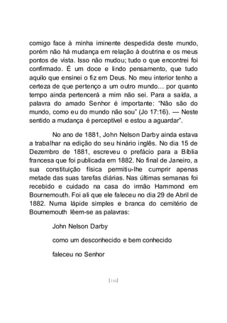 [144]
comigo face à minha iminente despedida deste mundo,
porém não há mudança em relação à doutrina e os meus
pontos de vista. Isso não mudou; tudo o que encontrei foi
confirmado. É um doce e lindo pensamento, que tudo
aquilo que ensinei o fiz em Deus. No meu interior tenho a
certeza de que pertenço a um outro mundo… por quanto
tempo ainda pertencerá a mim não sei. Para a saída, a
palavra do amado Senhor é importante: “Não são do
mundo, como eu do mundo não sou” (Jo 17:16). — Neste
sentido a mudança é perceptível e estou a aguardar”.
No ano de 1881, John Nelson Darby ainda estava
a trabalhar na edição do seu hinário inglês. No dia 15 de
Dezembro de 1881, escreveu o prefácio para a Bíblia
francesa que foi publicada em 1882. No final de Janeiro, a
sua constituição física permitiu-lhe cumprir apenas
metade das suas tarefas diárias. Nas últimas semanas foi
recebido e cuidado na casa do irmão Hammond em
Bournemouth. Foi ali que ele faleceu no dia 29 de Abril de
1882. Numa lápide simples e branca do cemitério de
Bournemouth lêem-se as palavras:
John Nelson Darby
como um desconhecido e bem conhecido
faleceu no Senhor
 