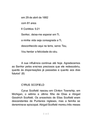 [ 145 ]
em 29 de abril de 1882
com 81 anos
II Coríntios 5:21
Senhor, deixa-me esperar em Ti,
a minha vida seja consagrada a Ti,
desconhecido aqui na terra, servo Teu,
Vou herdar a felicidade do céu.
A sua influência continua até hoje. Agradecemos
ao Senhor pelos ensinos preciosos que ele redescobriu,
quanto às dispensações já passadas e quanto aos dias
futuros! (8)
CYRUS SCOFIELD
Cyrus Scofield nasceu em Clinton Township, em
Michigan, o sétimo e último filho de Elias e Abigail
Goodrich Scofield. Os ancestrais de Elias Scofield eram
descendentes de Puritanos ingleses, mas a família se
denominava episcopal. Abigail Scofield morreu três meses
 
