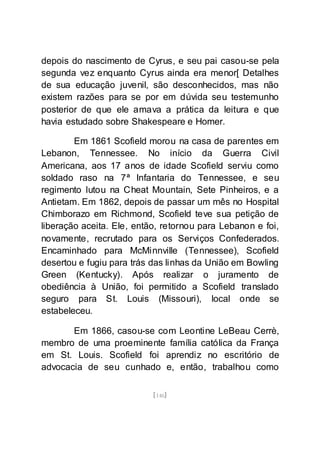 [146]
depois do nascimento de Cyrus, e seu pai casou-se pela
segunda vez enquanto Cyrus ainda era menor[ Detalhes
de sua educação juvenil, são desconhecidos, mas não
existem razões para se por em dúvida seu testemunho
posterior de que ele amava a prática da leitura e que
havia estudado sobre Shakespeare e Homer.
Em 1861 Scofield morou na casa de parentes em
Lebanon, Tennessee. No início da Guerra Civil
Americana, aos 17 anos de idade Scofield serviu como
soldado raso na 7ª Infantaria do Tennessee, e seu
regimento lutou na Cheat Mountain, Sete Pinheiros, e a
Antietam. Em 1862, depois de passar um mês no Hospital
Chimborazo em Richmond, Scofield teve sua petição de
liberação aceita. Ele, então, retornou para Lebanon e foi,
novamente, recrutado para os Serviços Confederados.
Encaminhado para McMinnville (Tennessee), Scofield
desertou e fugiu para trás das linhas da União em Bowling
Green (Kentucky). Após realizar o juramento de
obediência à União, foi permitido a Scofield translado
seguro para St. Louis (Missouri), local onde se
estabeleceu.
Em 1866, casou-se com Leontine LeBeau Cerrè,
membro de uma proeminente família católica da França
em St. Louis. Scofield foi aprendiz no escritório de
advocacia de seu cunhado e, então, trabalhou como
 