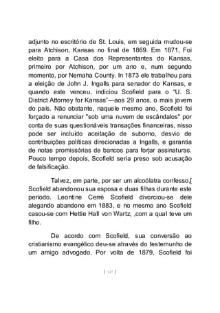 [ 147 ]
adjunto no escritório de St. Louis, em seguida mudou-se
para Atchison, Kansas no final de 1869. Em 1871, Foi
eleito para a Casa dos Representantes do Kansas,
primeiro por Atchison, por um ano e, num segundo
momento, por Nemaha County. In 1873 ele trabalhou para
a eleição de John J. Ingalls para senador do Kansas, e
quando este venceu, indiciou Scofield para o “U. S.
District Attorney for Kansas”—aos 29 anos, o mais jovem
do país. Não obstante, naquele mesmo ano, Scofield foi
forçado a renunciar "sob uma nuvem de escândalos" por
conta de suas questionáveis transações financeiras, nisso
pode ser incluído aceitação de suborno, desvio de
contribuições políticas direcionadas a Ingalls, e garantia
de notas promissórias de bancos para forjar assinaturas.
Pouco tempo depois, Scofield seria preso sob acusação
de falsificação.
Talvez, em parte, por ser um alcoólatra confesso,[
Scofield abandonou sua esposa e duas filhas durante este
período. Leontine Cerrè Scofield divorciou-se dele
alegando abandono em 1883, e no mesmo ano Scofield
casou-se com Hettie Hall von Wartz, ,com a qual teve um
filho.
De acordo com Scofield, sua conversão ao
cristianismo evangélico deu-se através do testemunho de
um amigo advogado. Por volta de 1879, Scofield foi
 