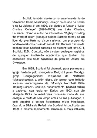 [ 149 ]
Scofield também serviu como superintendente do
“American Home Missionary Society” no estado do Texas
e na Louisiana; e em 1890, ele ajudou a fundar o “Lake
Charles College” (1890–1903) em Lake Charles,
Lousiana. Como o autor do informativo "Rightly Dividing
the Word of Truth" (1888), o próprio Scofield tornou-se um
líder do premilenismo dispensasional, um precursor do
fundamentalismo cristão do século XX. Durante o início da
década 1890, Scofield passou a se autoentitular Rev. C. I.
Scofield, D.D.; Contudo, não existem quaisquer registros
de qualquer instituição acadêmica que tenham lhe
concedido este título honorífico de grau de Doutor em
Divindade.
Em 1895, Scofield foi chamado para pastorear a
igreja fundada pelo evangelista Dwight Lyman Moody,a
Igreja Congregacional Trinitariana de Northfield
(Massachusetts), e, além disso, ele tentou, com limitado
sucesso, encarregar-se da “Moody’s Northfield Bible
Training School”. Contudo, supostamente, Scofield voltou
a pastorear sua igreja em Dallas em 1903, sua tão
almejada Biblia de referências consumiu muito de sua
energia, e muito de seu tempo antes de sua publicação, e
este trabalho o deixou fisicamente muito fragilizado.
Quando a Bíblia de Referência Scofield foi publicada em
1909, a mesma rapidamente tornou-se a mais influente
 