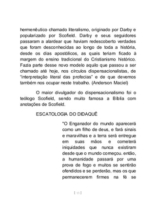 [ 15 ]
hermenêutico chamado literalismo, originado por Darby e
popularizado por Scofield. Darby e seus seguidores
passaram a alardear que haviam redescoberto verdades
que foram desconhecidas ao longo de toda a história,
desde os dias apostólicos, as quais teriam ficado à
margem do ensino tradicional do Cristianismo histórico.
Fazia parte desse novo modelo aquilo que passou a ser
chamado até hoje, nos círculos dispensacionalistas, de
“interpretação literal das profecias” e de que devemos
também nos ocupar neste trabalho. (Anderson Maciel)
O maior divulgador do dispensacionalismo foi o
teólogo Scofield, sendo muito famosa a Bíblia com
anotações de Scofield.
ESCATOLOGIA DO DIDAQUÊ
"O Enganador do mundo aparecerá
como um filho de deus, e fará sinais
e maravilhas e a terra será entregue
em suas mãos e cometerá
iniquidades que nunca existiram
desde que o mundo começou. então,
a humanidade passará por uma
prova de fogo e muitos se sentirão
ofendidos e se perderão, mas os que
permanecerem firmes na fé se
 