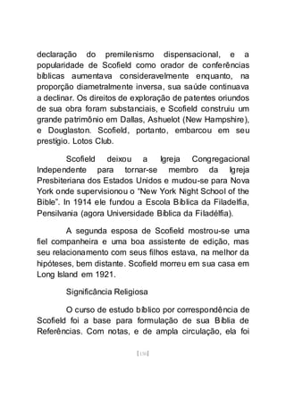 [150]
declaração do premilenismo dispensacional, e a
popularidade de Scofield como orador de conferências
bíblicas aumentava consideravelmente enquanto, na
proporção diametralmente inversa, sua saúde continuava
a declinar. Os direitos de exploração de patentes oriundos
de sua obra foram substanciais, e Scofield construiu um
grande patrimônio em Dallas, Ashuelot (New Hampshire),
e Douglaston. Scofield, portanto, embarcou em seu
prestígio. Lotos Club.
Scofield deixou a Igreja Congregacional
Independente para tornar-se membro da Igreja
Presbiteriana dos Estados Unidos e mudou-se para Nova
York onde supervisionou o “New York Night School of the
Bible”. In 1914 ele fundou a Escola Bíblica da Filadelfia,
Pensilvania (agora Universidade Bíblica da Filadélfia).
A segunda esposa de Scofield mostrou-se uma
fiel companheira e uma boa assistente de edição, mas
seu relacionamento com seus filhos estava, na melhor da
hipóteses, bem distante. Scofield morreu em sua casa em
Long Island em 1921.
Significância Religiosa
O curso de estudo bíblico por correspondência de
Scofield foi a base para formulação de sua Bíblia de
Referências. Com notas, e de ampla circulação, ela foi
 