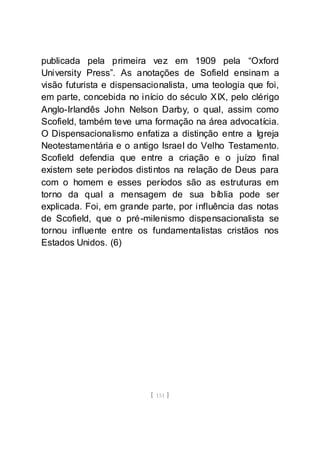 [ 151 ]
publicada pela primeira vez em 1909 pela “Oxford
University Press”. As anotações de Sofield ensinam a
visão futurista e dispensacionalista, uma teologia que foi,
em parte, concebida no início do século XIX, pelo clérigo
Anglo-Irlandês John Nelson Darby, o qual, assim como
Scofield, também teve uma formação na área advocatícia.
O Dispensacionalismo enfatiza a distinção entre a Igreja
Neotestamentária e o antigo Israel do Velho Testamento.
Scofield defendia que entre a criação e o juízo final
existem sete períodos distintos na relação de Deus para
com o homem e esses períodos são as estruturas em
torno da qual a mensagem de sua bíblia pode ser
explicada. Foi, em grande parte, por influência das notas
de Scofield, que o pré-milenismo dispensacionalista se
tornou influente entre os fundamentalistas cristãos nos
Estados Unidos. (6)
 