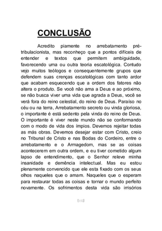 [152]
CONCLUSÃO
Acredito piamente no arrebatamento pré-
tribulacionista, mas reconheço que a pontos difíceis de
entender e textos que permitem ambiguidade,
favorecendo uma ou outra teoria escatológica. Contudo
vejo muitos teólogos e consequentemente grupos que
defendem suas crenças escatológicas com tanto ardor
que acabam esquecendo que a ordem dos fatores não
altera o produto. Se você não ama a Deus e ao próximo,
se não busca viver uma vida que agrada a Deus, você se
verá fora do reino celestial, do reino de Deus. Paraíso no
céu ou na terra, Arrebatamento secreto ou vinda gloriosa,
o importante é está sedento pela vinda do reino de Deus.
O importante é viver neste mundo não se conformando
com o modo de vida dos ímpios. Devemos rejeitar todas
as más obras. Devemos desejar estar com Cristo, creio
no Tribunal de Cristo e nas Bodas do Cordeiro, entre o
arrebatamento e o Armagedom, mas se as coisas
acontecerem em outra ordem, e eu tiver cometido algum
lapso de entendimento, que o Senhor releve minha
insanidade e demência intelectual. Mas eu estou
plenamente convencido que ele esta fixado com os seus
olhos naqueles que o amam. Naqueles que o esperam
para restaurar todas as coisas e tornar o mundo perfeito
novamente. Os sofrimentos desta vida são irrisórios
 