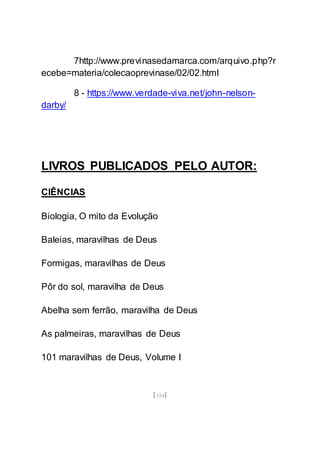 [154]
7http://www.previnasedamarca.com/arquivo.php?r
ecebe=materia/colecaoprevinase/02/02.html
8 - https://www.verdade-viva.net/john-nelson-
darby/
LIVROS PUBLICADOS PELO AUTOR:
CIÊNCIAS
Biologia, O mito da Evolução
Baleias, maravilhas de Deus
Formigas, maravilhas de Deus
Pôr do sol, maravilha de Deus
Abelha sem ferrão, maravilha de Deus
As palmeiras, maravilhas de Deus
101 maravilhas de Deus, Volume I
 