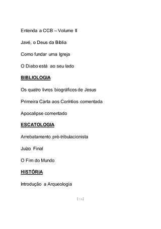 [156]
Entenda a CCB – Volume II
Javé, o Deus da Bíblia
Como fundar uma Igreja
O Diabo está ao seu lado
BIBLIOLOGIA
Os quatro livros biográficos de Jesus
Primeira Carta aos Coríntios comentada
Apocalipse comentado
ESCATOLOGIA
Arrebatamento pré-tribulacionista
Juízo Final
O Fim do Mundo
HISTÓRIA
Introdução a Arqueologia
 