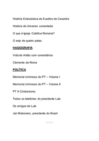 [ 157 ]
História Eclesiástica de Eusébio de Cesaréia
História do Universo comentada
O que é Igreja Católica Romana?
O anjo de quatro patas
HAGIOGRAFIA
Vida de Antão com comentários
Clemente de Roma
POLÍTICA
Memorial criminoso do PT – Volume I
Memorial criminoso do PT – Volume II
PT X Cristianismo
Todos os telefones do presidente Lula
Os amigos de Lula
Jair Bolsonaro, presidente do Brasil
 