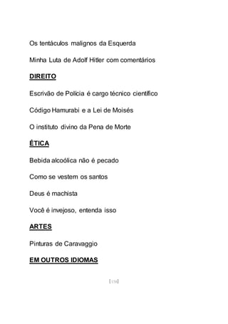 [158]
Os tentáculos malignos da Esquerda
Minha Luta de Adolf Hitler com comentários
DIREITO
Escrivão de Polícia é cargo técnico científico
Código Hamurabi e a Lei de Moisés
O instituto divino da Pena de Morte
ÉTICA
Bebida alcoólica não é pecado
Como se vestem os santos
Deus é machista
Você é invejoso, entenda isso
ARTES
Pinturas de Caravaggio
EM OUTROS IDIOMAS
 