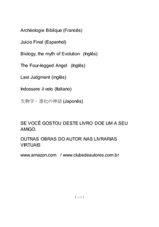 [ 159 ]
Archéologie Biblique (Francês)
Juicio Final (Espanhol)
Biology, the myth of Evolution (Inglês)
The Four-legged Angel (Inglês)
Last Judgment (inglês)
Indossare il velo (Italiano)
生物学 – 進化の神話 (Japonês)
SE VOCÊ GOSTOU DESTE LIVRO DOE UM A SEU
AMIGO.
OUTRAS OBRAS DO AUTOR NAS LIVRARIAS
VIRTUAIS
www.amazon.com / www.clubedeautores.com.br
 
